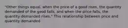 "Other things equal, when the price of a good rises, the quantity demanded of the good falls, and when the price falls, the quantity demanded rises." This relationship between price and quantity demanded