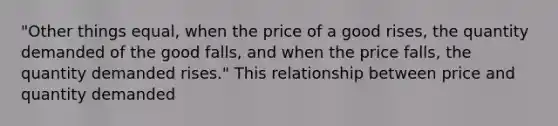 "Other things equal, when the price of a good rises, the quantity demanded of the good falls, and when the price falls, the quantity demanded rises." This relationship between price and quantity demanded