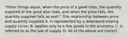 "Other things equal, when the price of a good rises, the quantity supplied of the good also rises, and when the price falls, the quantity supplied falls as well." This relationship between price and quantity supplied A. is represented by a downward-sloping supply curve. B. applies only to a few goods in the economy. C. is referred to as the law of supply. D. All of the above are correct.