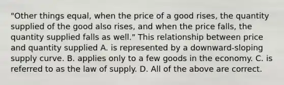 "Other things equal, when the price of a good rises, the quantity supplied of the good also rises, and when the price falls, the quantity supplied falls as well." This relationship between price and quantity supplied A. is represented by a downward-sloping supply curve. B. applies only to a few goods in the economy. C. is referred to as the law of supply. D. All of the above are correct.