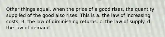 Other things equal, when the price of a good rises, the quantity supplied of the good also rises. This is a. the law of increasing costs. B. the law of diminishing returns. c. the law of supply. d the law of demand.