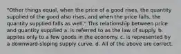 "Other things equal, when the price of a good rises, the quantity supplied of the good also rises, and when the price falls, the quantity supplied falls as well." This relationship between price and quantity supplied a. is referred to as the law of supply. b. applies only to a few goods in the economy. c. is represented by a downward-sloping supply curve. d. All of the above are correct.