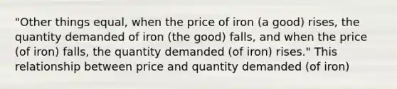 "Other things equal, when the price of iron (a good) rises, the quantity demanded of iron (the good) falls, and when the price (of iron) falls, the quantity demanded (of iron) rises." This relationship between price and quantity demanded (of iron)