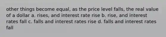 other things become equal, as the price level falls, the real value of a dollar a. rises, and interest rate rise b. rise, and interest rates fall c. falls and interest rates rise d. falls and interest rates fall