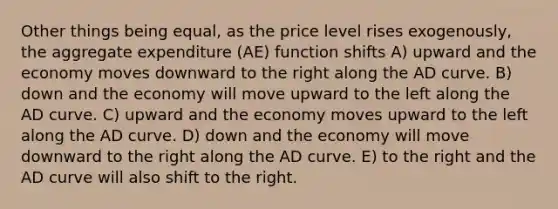 Other things being equal, as the price level rises exogenously, the aggregate expenditure (AE) function shifts A) upward and the economy moves downward to the right along the AD curve. B) down and the economy will move upward to the left along the AD curve. C) upward and the economy moves upward to the left along the AD curve. D) down and the economy will move downward to the right along the AD curve. E) to the right and the AD curve will also shift to the right.