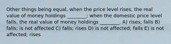 Other things being equal, when the price level rises, the real value of money holdings ________; when the domestic price level falls, the real value of money holdings ________. A) rises; falls B) falls; is not affected C) falls; rises D) is not affected; falls E) is not affected; rises