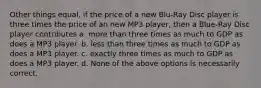 Other things equal, if the price of a new Blu-Ray Disc player is three times the price of an new MP3 player, then a Blue-Ray Disc player contributes a. more than three times as much to GDP as does a MP3 player. b. less than three times as much to GDP as does a MP3 player. c. exactly three times as much to GDP as does a MP3 player. d. None of the above options is necessarily correct.