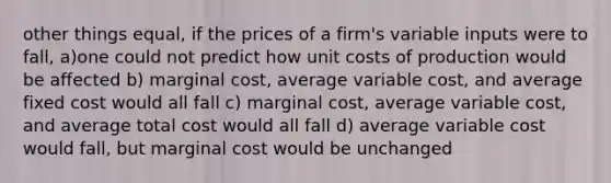 other things equal, if the prices of a firm's variable inputs were to fall, a)one could not predict how unit costs of production would be affected b) marginal cost, average variable cost, and average fixed cost would all fall c) marginal cost, average variable cost, and average total cost would all fall d) average variable cost would fall, but marginal cost would be unchanged