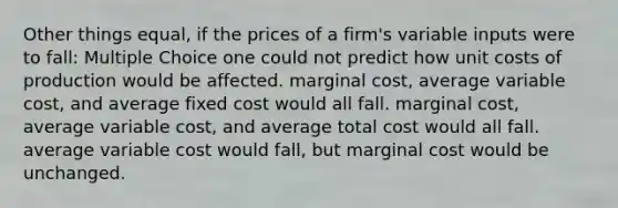 Other things equal, if the prices of a firm's variable inputs were to fall: Multiple Choice one could not predict how unit costs of production would be affected. marginal cost, average variable cost, and average fixed cost would all fall. marginal cost, average variable cost, and average total cost would all fall. average variable cost would fall, but marginal cost would be unchanged.