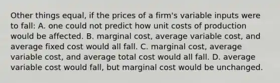 Other things equal, if the prices of a firm's variable inputs were to fall: A. one could not predict how unit costs of production would be affected. B. marginal cost, average variable cost, and average fixed cost would all fall. C. marginal cost, average variable cost, and average total cost would all fall. D. average variable cost would fall, but marginal cost would be unchanged.