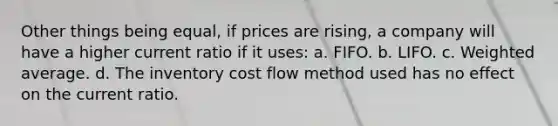 Other things being equal, if prices are rising, a company will have a higher current ratio if it uses: a. FIFO. b. LIFO. c. Weighted average. d. The inventory cost flow method used has no effect on the current ratio.