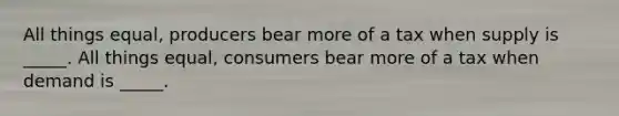 All things equal, producers bear more of a tax when supply is _____. All things equal, consumers bear more of a tax when demand is _____.