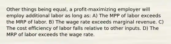 Other things being equal, a profit-maximizing employer will employ additional labor as long as: A) The MPP of labor exceeds the MRP of labor. B) The wage rate exceeds marginal revenue. C) The cost efficiency of labor falls relative to other inputs. D) The MRP of labor exceeds the wage rate.