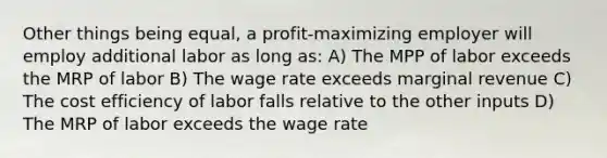 Other things being equal, a profit-maximizing employer will employ additional labor as long as: A) The MPP of labor exceeds the MRP of labor B) The wage rate exceeds marginal revenue C) The cost efficiency of labor falls relative to the other inputs D) The MRP of labor exceeds the wage rate