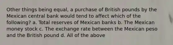 Other things being equal, a purchase of British pounds by the Mexican central bank would tend to affect which of the following? a. Total reserves of Mexican banks b. The Mexican money stock c. The exchange rate between the Mexican peso and the British pound d. All of the above