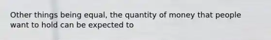 Other things being equal, the quantity of money that people want to hold can be expected to