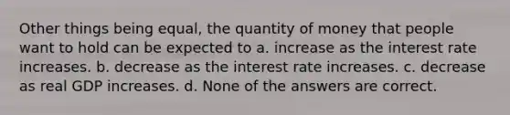 Other things being equal, the quantity of money that people want to hold can be expected to a. increase as the interest rate increases. b. decrease as the interest rate increases. c. decrease as real GDP increases. d. None of the answers are correct.