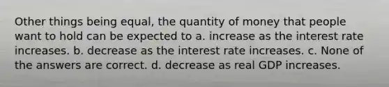 Other things being equal, the quantity of money that people want to hold can be expected to a. increase as the interest rate increases. b. decrease as the interest rate increases. c. None of the answers are correct. d. decrease as real GDP increases.