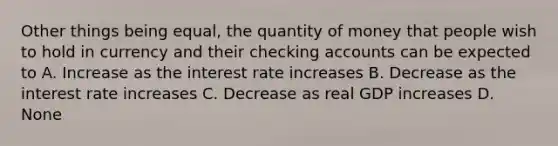 Other things being equal, the quantity of money that people wish to hold in currency and their checking accounts can be expected to A. Increase as the interest rate increases B. Decrease as the interest rate increases C. Decrease as real GDP increases D. None