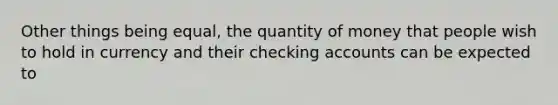 Other things being equal, the quantity of money that people wish to hold in currency and their checking accounts can be expected to