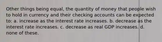 Other things being equal, the quantity of money that people wish to hold in currency and their checking accounts can be expected to: a. increase as the interest rate increases. b. decrease as the interest rate increases. c. decrease as real GDP increases. d. none of these.