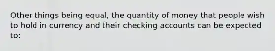 Other things being equal, the quantity of money that people wish to hold in currency and their checking accounts can be expected to: