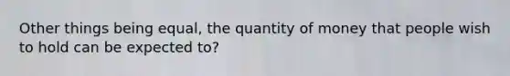 Other things being equal, the quantity of money that people wish to hold can be expected to?