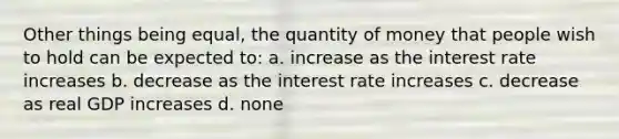 Other things being equal, the quantity of money that people wish to hold can be expected to: a. increase as the interest rate increases b. decrease as the interest rate increases c. decrease as real GDP increases d. none