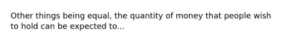 Other things being equal, the quantity of money that people wish to hold can be expected to...