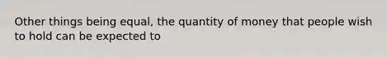 Other things being equal, the quantity of money that people wish to hold can be expected to