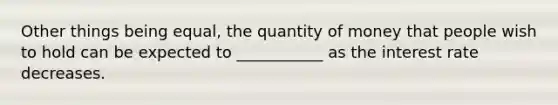 Other things being equal, the quantity of money that people wish to hold can be expected to ___________ as the interest rate decreases.