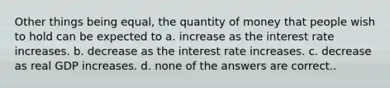 Other things being equal, the quantity of money that people wish to hold can be expected to a. increase as the interest rate increases. b. decrease as the interest rate increases. c. decrease as real GDP increases. d. none of the answers are correct..