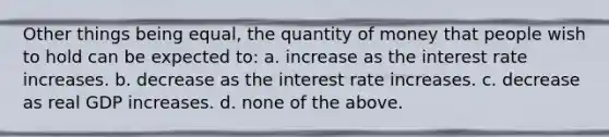 Other things being equal, the quantity of money that people wish to hold can be expected to: a. increase as the interest rate increases. b. decrease as the interest rate increases. c. decrease as real GDP increases. d. none of the above.