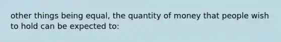 other things being equal, the quantity of money that people wish to hold can be expected to: