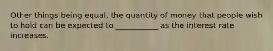 Other things being equal, the quantity of money that people wish to hold can be expected to ___________ as the interest rate increases.