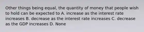 Other things being equal, the quantity of money that people wish to hold can be expected to A. increase as the interest rate increases B. decrease as the interest rate increases C. decrease as the GDP increases D. None