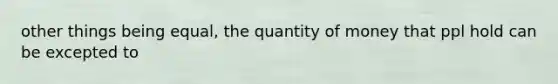 other things being equal, the quantity of money that ppl hold can be excepted to