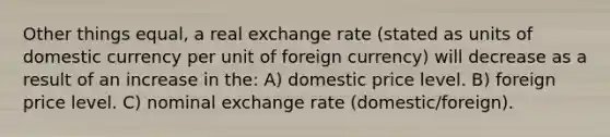 Other things equal, a real exchange rate (stated as units of domestic currency per unit of foreign currency) will decrease as a result of an increase in the: A) domestic price level. B) foreign price level. C) nominal exchange rate (domestic/foreign).