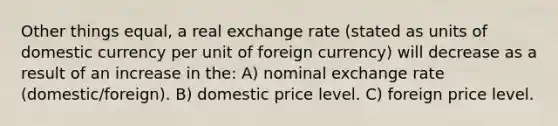 Other things equal, a real exchange rate (stated as units of domestic currency per unit of foreign currency) will decrease as a result of an increase in the: A) nominal exchange rate (domestic/foreign). B) domestic price level. C) foreign price level.