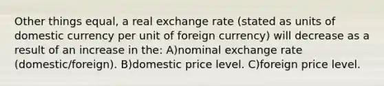 Other things equal, a real exchange rate (stated as units of domestic currency per unit of foreign currency) will decrease as a result of an increase in the: A)nominal exchange rate (domestic/foreign). B)domestic price level. C)foreign price level.