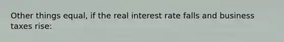 Other things equal, if the real interest rate falls and business taxes rise: