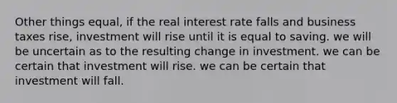 Other things equal, if the real interest rate falls and business taxes rise, investment will rise until it is equal to saving. we will be uncertain as to the resulting change in investment. we can be certain that investment will rise. we can be certain that investment will fall.