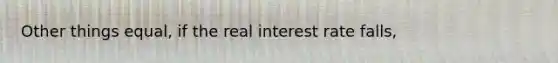 Other things equal, if the real interest rate falls,