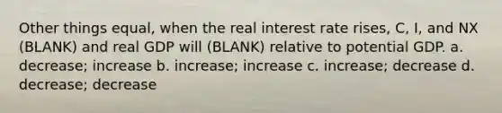 Other things equal, when the real interest rate rises, C, I, and NX (BLANK) and real GDP will (BLANK) relative to potential GDP. a. decrease; increase b. increase; increase c. increase; decrease d. decrease; decrease