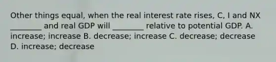 Other things​ equal, when the real interest rate​ rises, C​, I and NX​ ________ and real GDP will​ ________ relative to potential GDP. A. ​increase; increase B. ​decrease; increase C. ​decrease; decrease D. ​increase; decrease