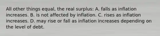 All other things equal, the real surplus: A. falls as inflation increases. B. is not affected by inflation. C. rises as inflation increases. D. may rise or fall as inflation increases depending on the level of debt.