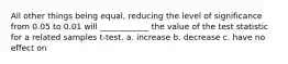 All other things being equal, reducing the level of significance from 0.05 to 0.01 will ____________ the value of the test statistic for a related samples t-test. a. increase b. decrease c. have no effect on