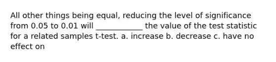 All other things being equal, reducing the level of significance from 0.05 to 0.01 will ____________ the value of <a href='https://www.questionai.com/knowledge/kzeQt8hpQB-the-test-statistic' class='anchor-knowledge'>the test statistic</a> for a related samples t-test. a. increase b. decrease c. have no effect on