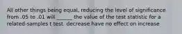 All other things being equal, reducing the level of significance from .05 to .01 will ______ the value of the test statistic for a related-samples t test. decrease have no effect on increase