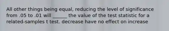 All other things being equal, reducing the level of significance from .05 to .01 will ______ the value of <a href='https://www.questionai.com/knowledge/kzeQt8hpQB-the-test-statistic' class='anchor-knowledge'>the test statistic</a> for a related-samples t test. decrease have no effect on increase